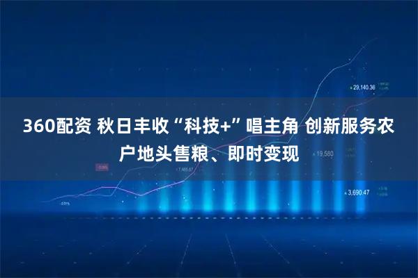 360配资 秋日丰收“科技+”唱主角 创新服务农户地头售粮、即时变现