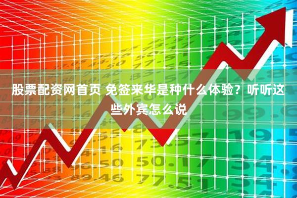 股票配资网首页 免签来华是种什么体验？听听这些外宾怎么说