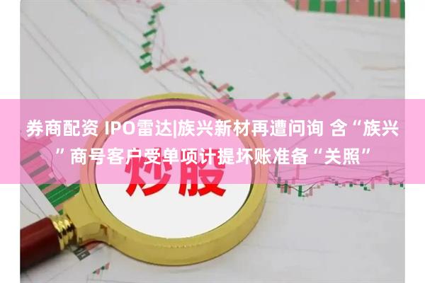 券商配资 IPO雷达|族兴新材再遭问询 含“族兴”商号客户受单项计提坏账准备“关照”