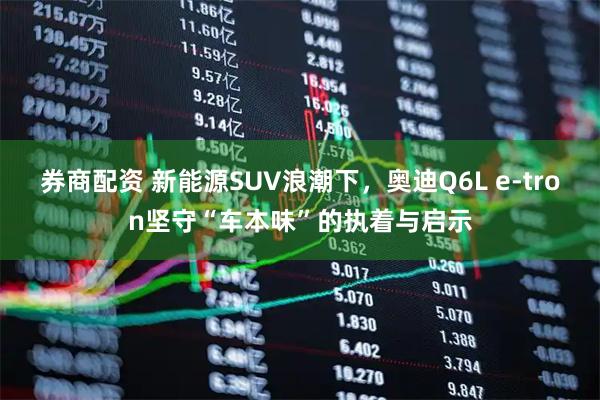 券商配资 新能源SUV浪潮下，奥迪Q6L e-tron坚守“车本味”的执着与启示