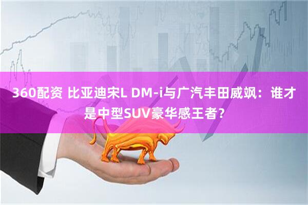 360配资 比亚迪宋L DM-i与广汽丰田威飒：谁才是中型SUV豪华感王者？