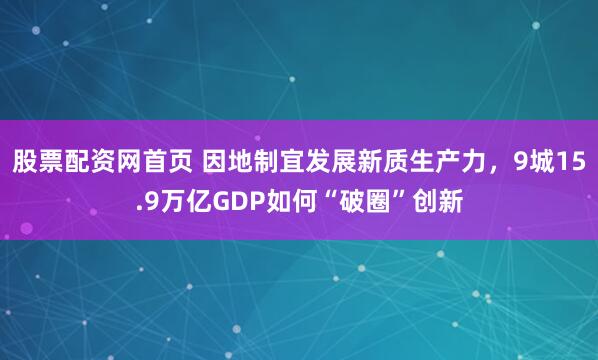 股票配资网首页 因地制宜发展新质生产力，9城15.9万亿GDP如何“破圈”创新