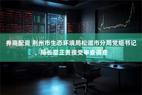 券商配资 荆州市生态环境局松滋市分局党组书记、局长雷正贵接受审查调查