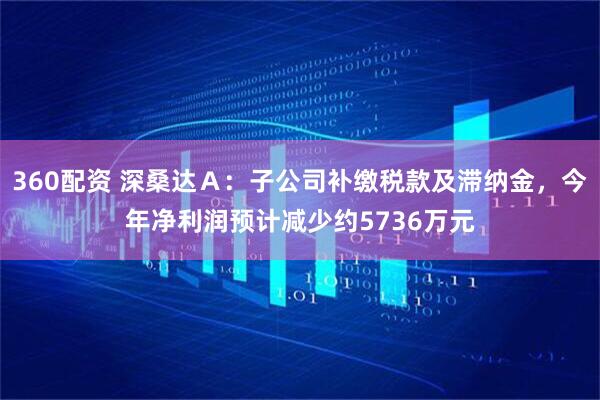 360配资 深桑达Ａ：子公司补缴税款及滞纳金，今年净利润预计减少约5736万元