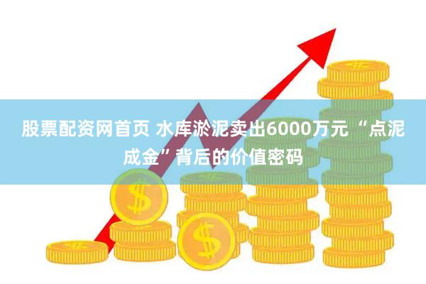 股票配资网首页 水库淤泥卖出6000万元 “点泥成金”背后的价值密码