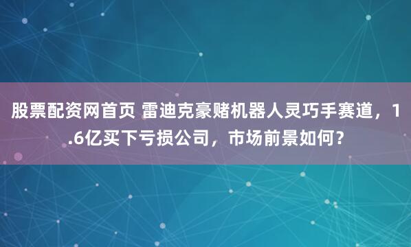 股票配资网首页 雷迪克豪赌机器人灵巧手赛道，1.6亿买下亏损公司，市场前景如何？