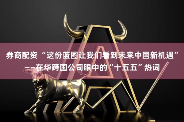 券商配资 “这份蓝图让我们看到未来中国新机遇”——在华跨国公司眼中的“十五五”热词