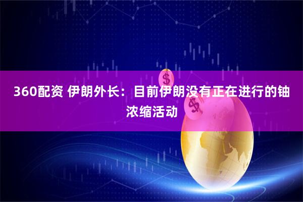360配资 伊朗外长：目前伊朗没有正在进行的铀浓缩活动