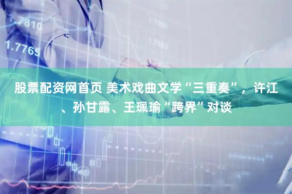 股票配资网首页 美术戏曲文学“三重奏”，许江、孙甘露、王珮瑜“跨界”对谈