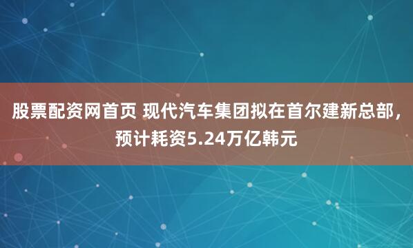股票配资网首页 现代汽车集团拟在首尔建新总部，预计耗资5.24万亿韩元