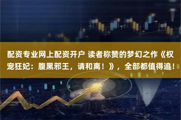 配资专业网上配资开户 读者称赞的梦幻之作《权宠狂妃：腹黑邪王，请和离！》，全部都值得追！
