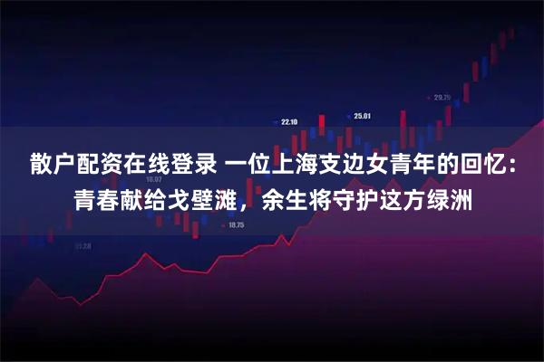 散户配资在线登录 一位上海支边女青年的回忆：青春献给戈壁滩，余生将守护这方绿洲