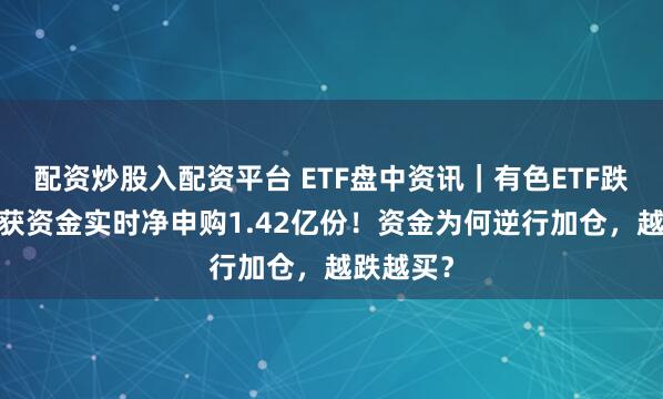 配资炒股入配资平台 ETF盘中资讯｜有色ETF跌超9%，获资金实时净申购1.42亿份！资金为何逆行加仓，越跌越买？