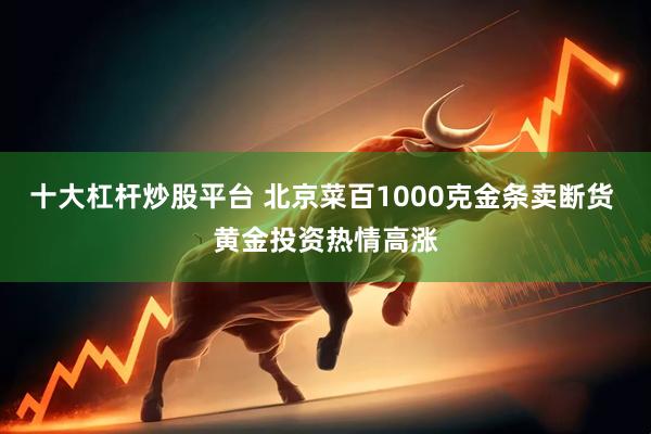十大杠杆炒股平台 北京菜百1000克金条卖断货 黄金投资热情高涨