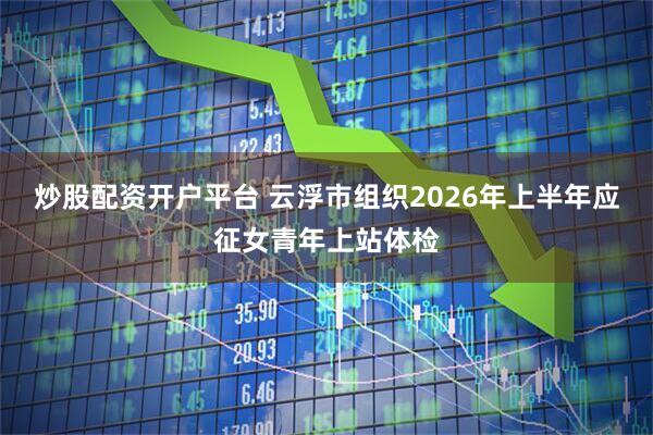 炒股配资开户平台 云浮市组织2026年上半年应征女青年上站体检