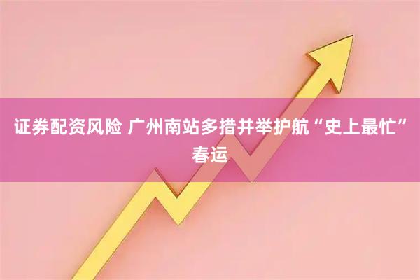 证券配资风险 广州南站多措并举护航“史上最忙”春运