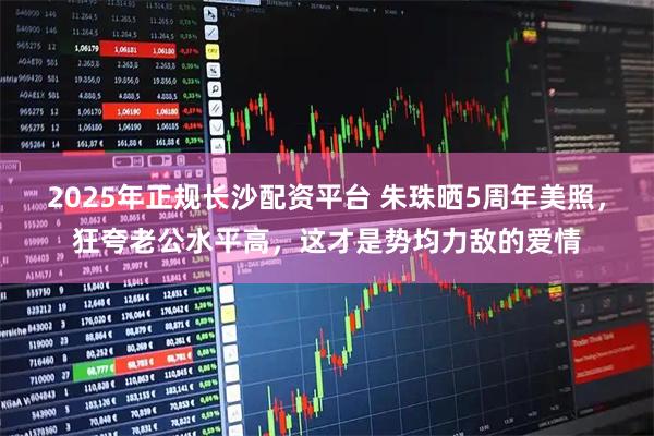 2025年正规长沙配资平台 朱珠晒5周年美照，狂夸老公水平高，这才是势均力敌的爱情