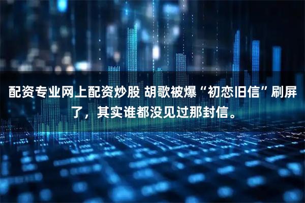 配资专业网上配资炒股 胡歌被爆“初恋旧信”刷屏了，其实谁都没见过那封信。