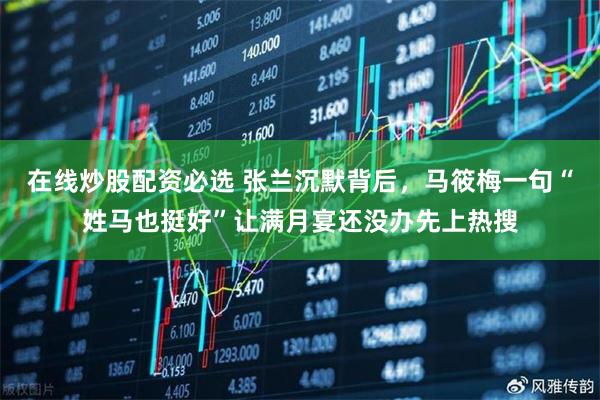 在线炒股配资必选 张兰沉默背后，马筱梅一句“姓马也挺好”让满月宴还没办先上热搜