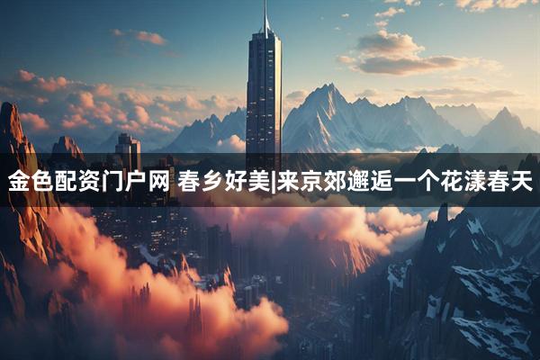 金色配资门户网 春乡好美|来京郊邂逅一个花漾春天