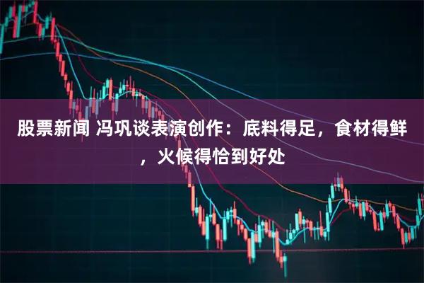 股票新闻 冯巩谈表演创作：底料得足，食材得鲜，火候得恰到好处