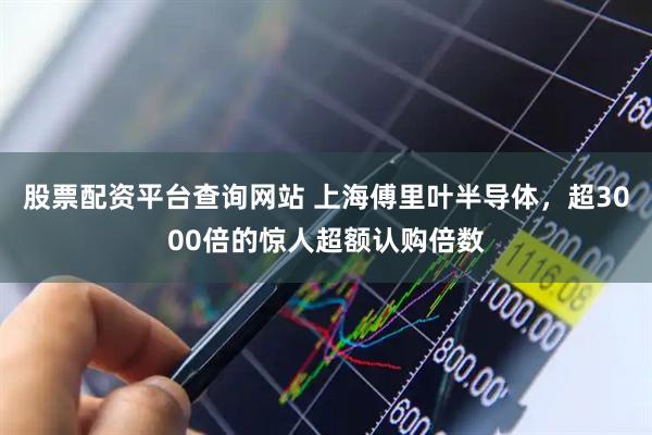 股票配资平台查询网站 上海傅里叶半导体，超3000倍的惊人超额认购倍数
