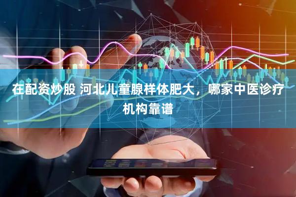 在配资炒股 河北儿童腺样体肥大，哪家中医诊疗机构靠谱