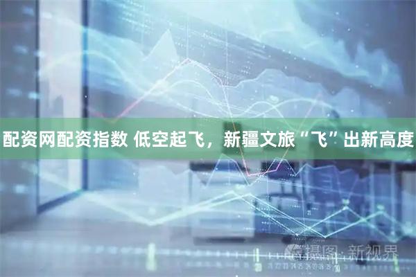 配资网配资指数 低空起飞，新疆文旅“飞”出新高度