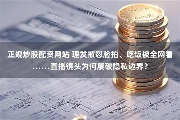 正规炒股配资网站 理发被怼脸拍、吃饭被全网看……直播镜头为何屡破隐私边界？