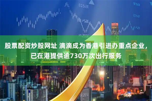 股票配资炒股网址 滴滴成为香港引进办重点企业，已在港提供逾730万次出行服务