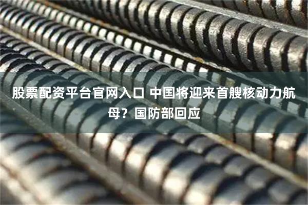股票配资平台官网入口 中国将迎来首艘核动力航母？国防部回应