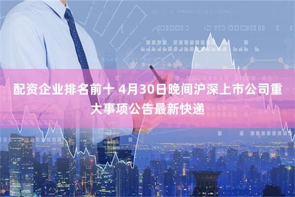 配资企业排名前十 4月30日晚间沪深上市公司重大事项公告最新快递