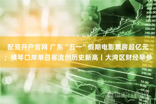 配资开户官网 广东“五一”假期电影票房超亿元；横琴口岸单日客流创历史新高丨大湾区财经早参