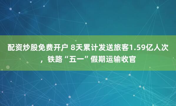 配资炒股免费开户 8天累计发送旅客1.59亿人次，铁路“五一”假期运输收官