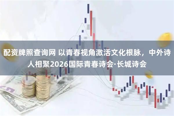 配资牌照查询网 以青春视角激活文化根脉，中外诗人相聚2026国际青春诗会·长城诗会