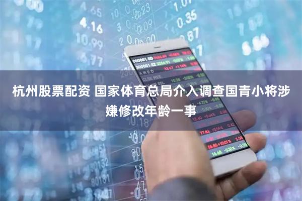 杭州股票配资 国家体育总局介入调查国青小将涉嫌修改年龄一事