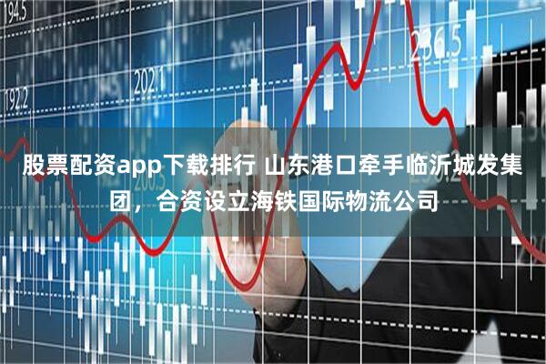 股票配资app下载排行 山东港口牵手临沂城发集团，合资设立海铁国际物流公司