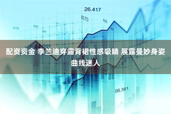 配资资金 李兰迪穿露背裙性感吸睛 展露曼妙身姿曲线迷人