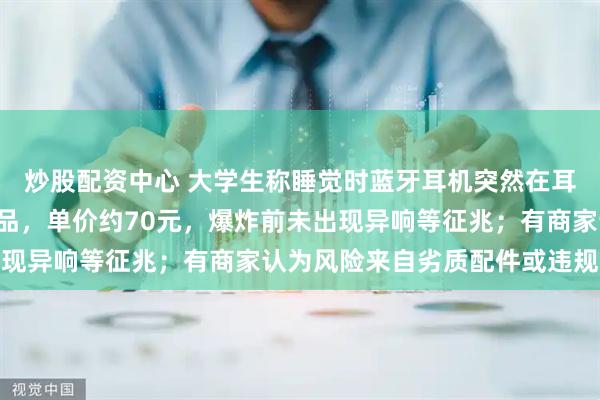 炒股配资中心 大学生称睡觉时蓝牙耳机突然在耳内爆炸：非“杂牌”产品，单价约70元，爆炸前未出现异响等征兆；有商家认为风险来自劣质配件或违规充电