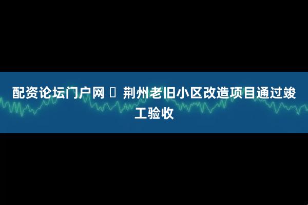 配资论坛门户网 ​荆州老旧小区改造项目通过竣工验收